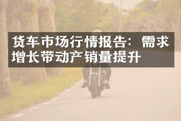 货车市场行情报告：需求增长带动产销量提升