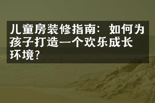 儿童房装修指南：如何为孩子打造一个欢乐成长的环境？