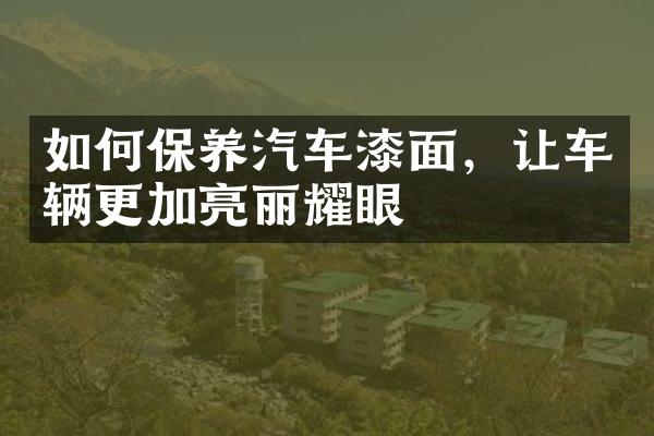 如何保养汽车漆面，让车辆更加亮丽耀眼