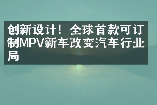 创新设计！全球首款可订制MPV新车改变汽车行业格局