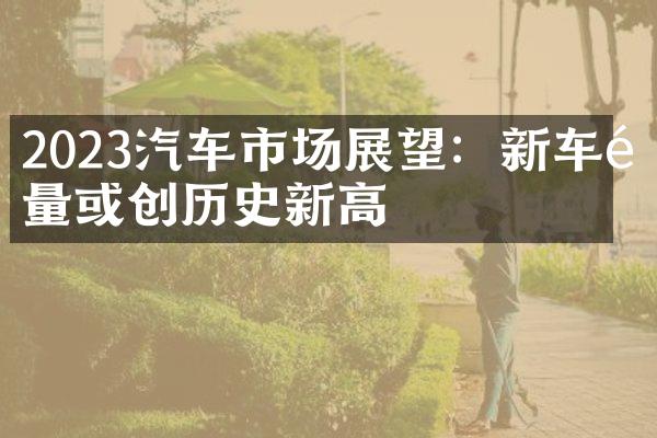 2023汽车市场展望：新车销量或创历史新高