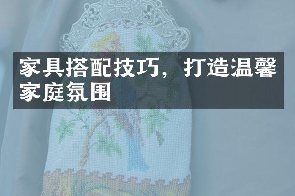 家具搭配技巧，打造温馨家庭氛围