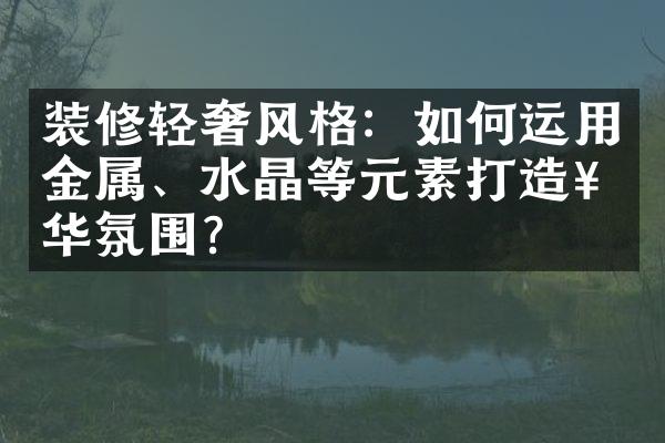 装修轻奢风格：如何运用金属、水晶等元素打造奢华氛围？