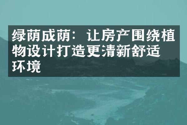 绿荫成荫：让房产围绕植物设计打造更清新舒适的环境