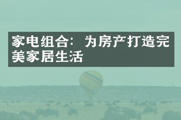 家电组合：为房产打造完美家居生活