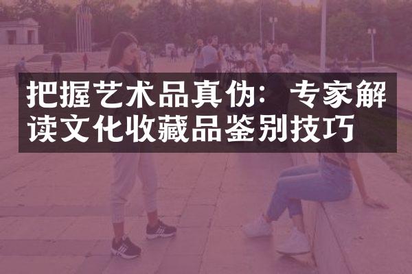 把握艺术品真伪：专家解读文化收藏品鉴别技巧