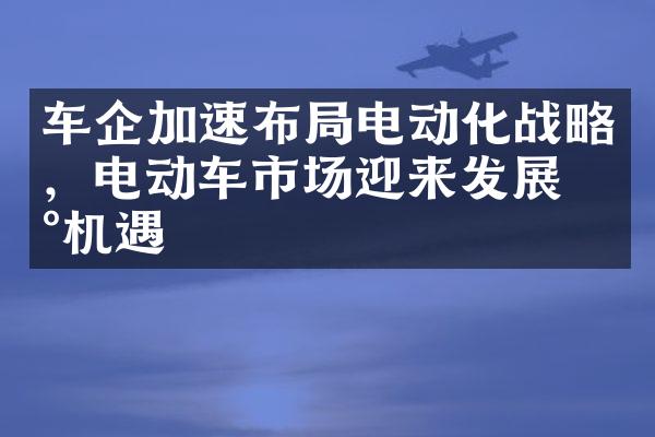 车企加速布局电动化战略，电动车市场迎来发展新机遇