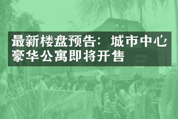 最新楼盘预告：城市中心豪华公寓即将开售