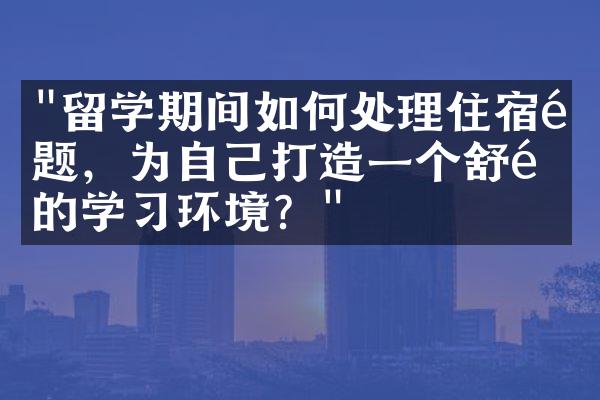 "留学期间如何处理住宿问题，为自己打造一个舒适的学习环境？"