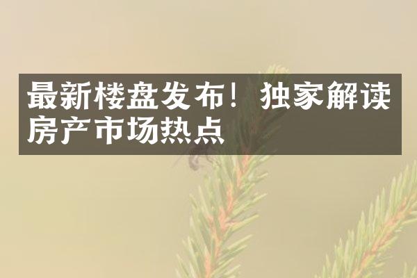 最新楼盘发布！独家解读房产市场热点