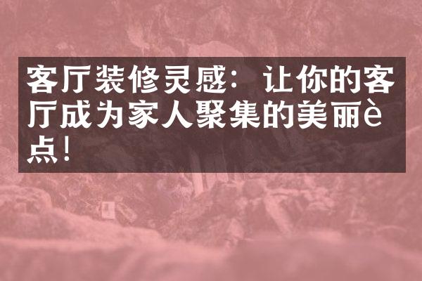 客厅装修灵感：让你的客厅成为家人聚集的美丽聚点！