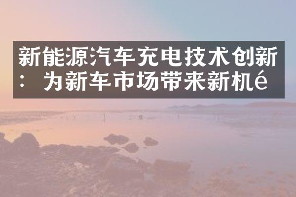 新能源汽车充电技术创新：为新车市场带来新机遇