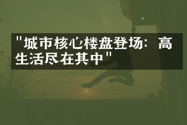 "城市核心楼盘登场：高端生活尽在其中"