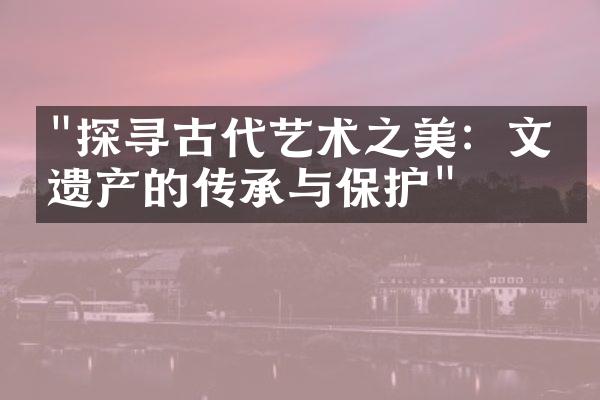 "探寻古代艺术之美：文化遗产的传承与保护"