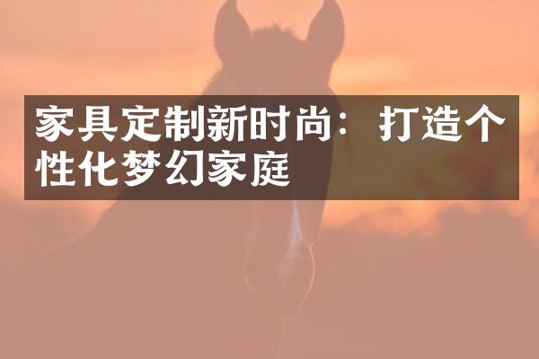 家具定制新时尚：打造个性化梦幻家庭