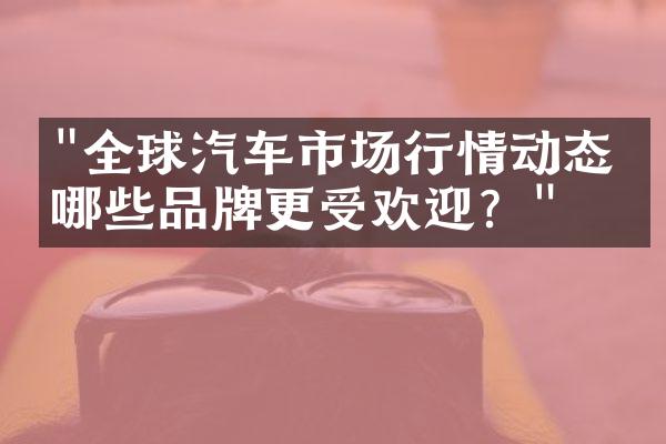 "全球汽车市场行情动态：哪些品牌更受欢迎？"