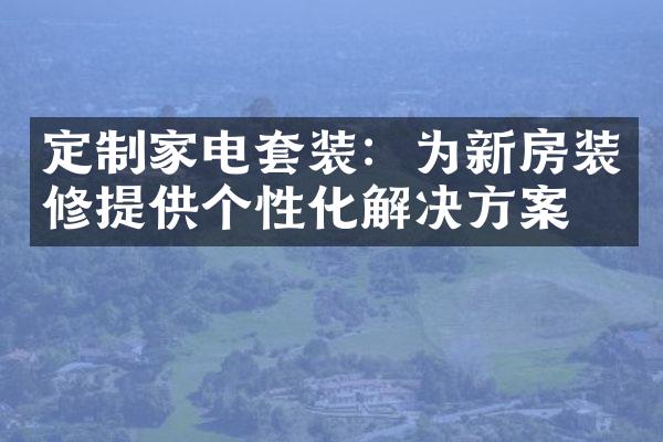 定制家电套装：为新房装修提供个性化解决方案