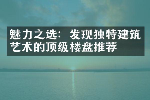 魅力之选：发现独特建筑艺术的顶级楼盘推荐