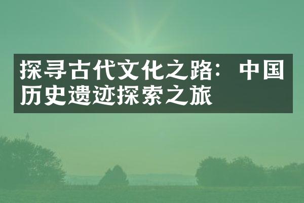 探寻古代文化之路：中国历史遗迹探索之旅