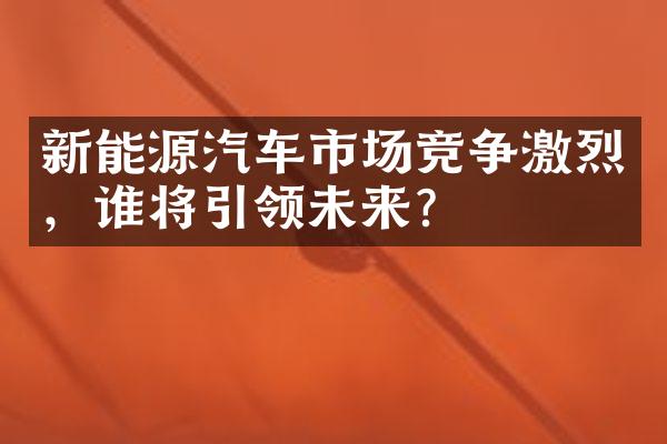 新能源汽车市场竞争激烈，谁将引领未来？