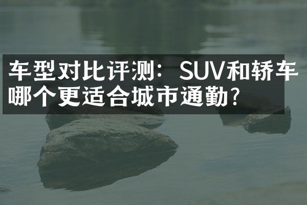 车型对比评测：SUV和轿车哪个更适合城市通勤？