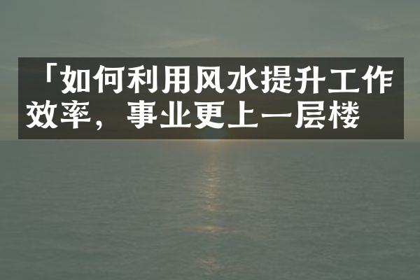 「如何利用风水提升工作效率，事业更上一层楼」