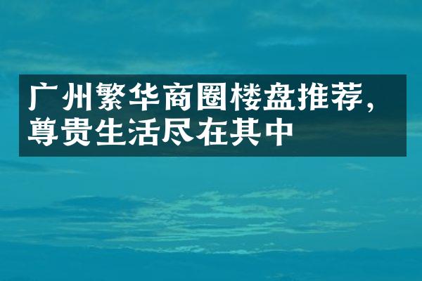 广州繁华商圈楼盘推荐，尊贵生活尽在其中