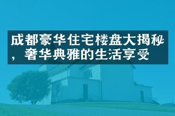 成都豪华住宅楼盘大揭秘，奢华典雅的生活享受