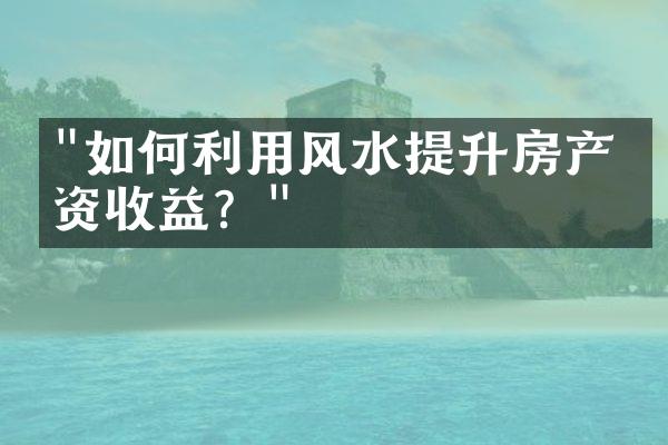 "如何利用风水提升房产投资收益？"