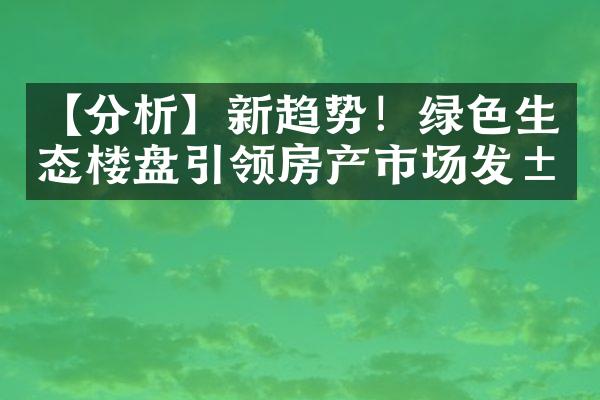 【分析】新趋势！绿色生态楼盘引领房产市场发展