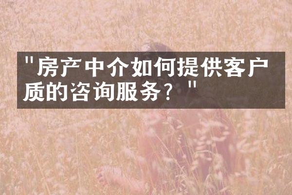 "房产中介如何提供客户优质的咨询服务？"