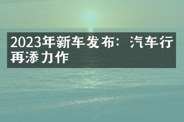 2023年新车发布：汽车行业再添力作