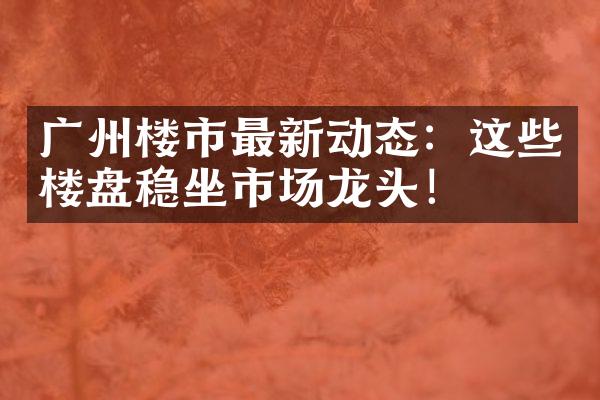 广州楼市最新动态：这些楼盘稳坐市场龙头！