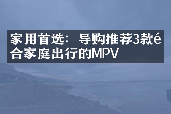 家用首选：导购推荐3款适合家庭出行的MPV