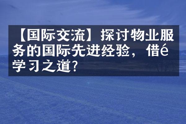 【国际交流】探讨物业服务的国际先进经验，借鉴学习之道？