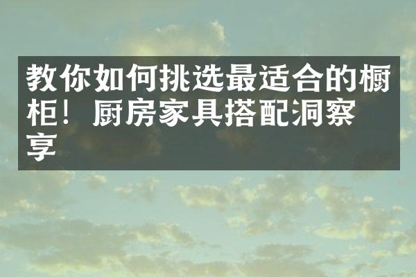 教你如何挑选最适合的橱柜！厨房家具搭配洞察分享