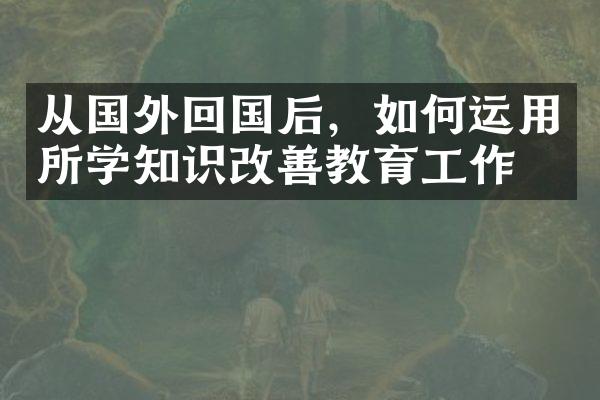 从国外回国后，如何运用所学知识改善教育工作？