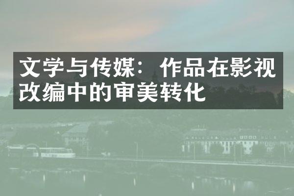 文学与传媒：作品在影视改编中的审美转化