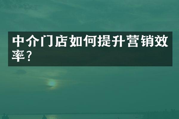 中介门店如何提升营销效率？