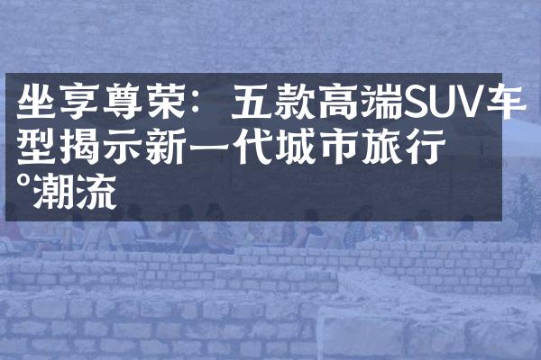 坐享尊荣：五款高端SUV车型揭示新一代城市旅行新潮流