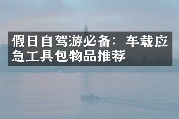 假日自驾游必备：车载应急工具包物品推荐