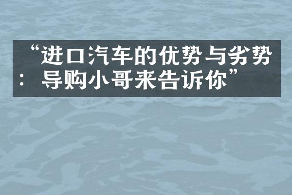 “进口汽车的优势与劣势：导购小哥来告诉你”。