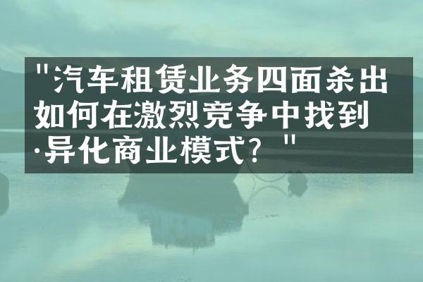 "汽车租赁业务四面杀出：如何在激烈竞争中找到差异化商业模式？"