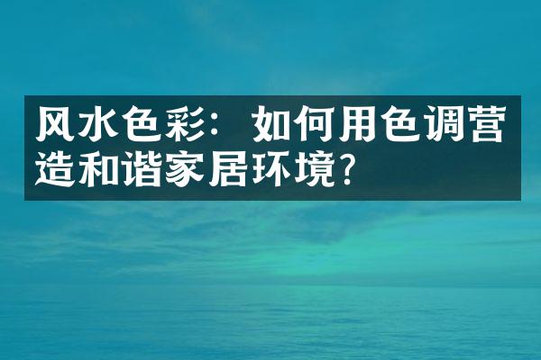 风水色彩：如何用色调营造和谐家居环境？