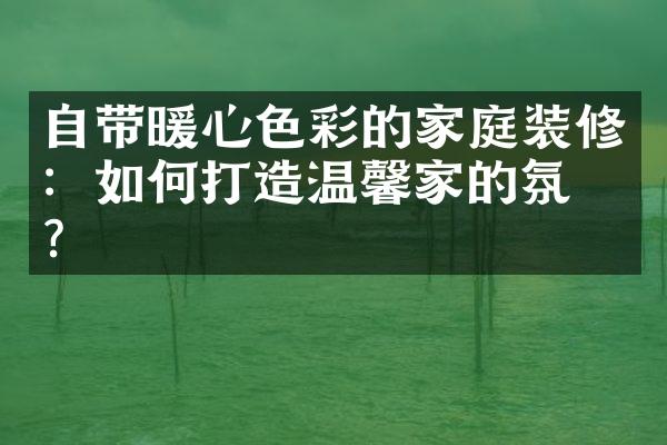 自带暖心色彩的家庭装修：如何打造温馨家的氛围？