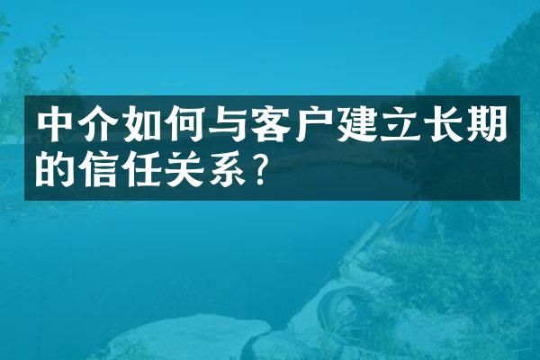 中介如何与客户建立长期的信任关系？