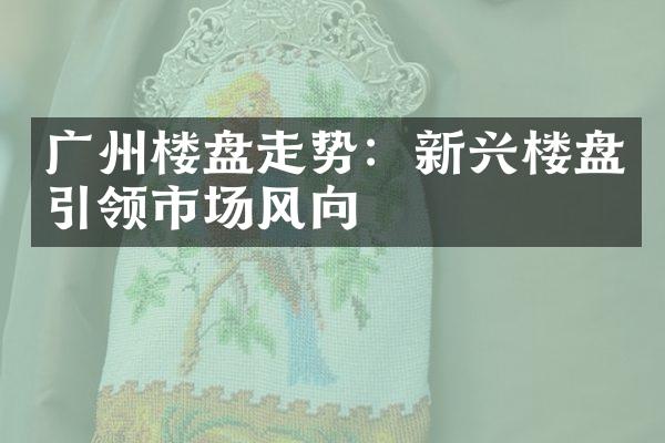 广州楼盘走势：新兴楼盘引领市场风向