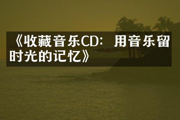 《收藏音乐CD：用音乐留住时光的记忆》