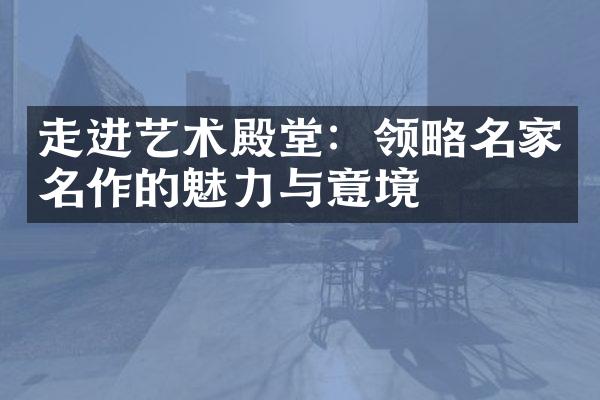 走进艺术殿堂：领略名家名作的魅力与意境