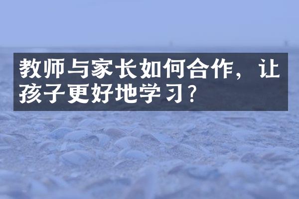 教师与家长如何合作，让孩子更好地学？